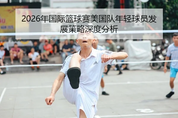 2026年国际篮球赛美国队年轻球员发展策略深度分析