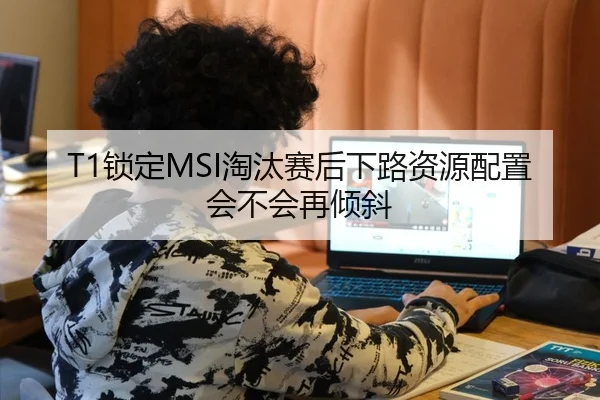 T1锁定MSI淘汰赛后下路资源配置会不会再倾斜