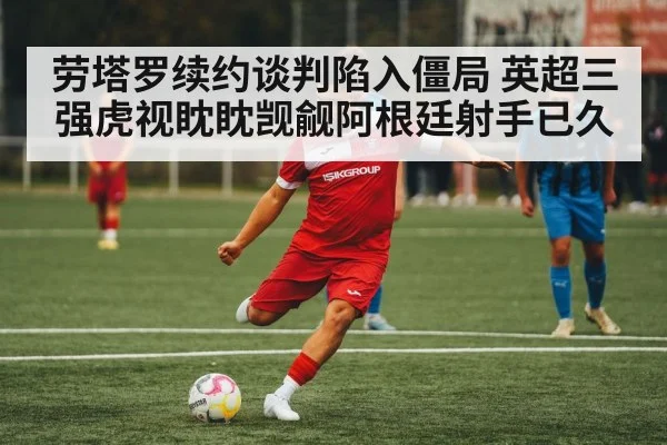 劳塔罗续约谈判陷入僵局 英超三强虎视眈眈觊觎阿根廷射手已久
