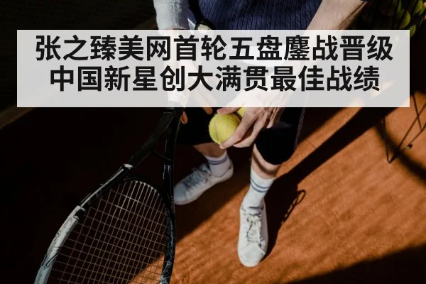 张之臻美网首轮五盘鏖战晋级 中国新星创大满贯最佳战绩